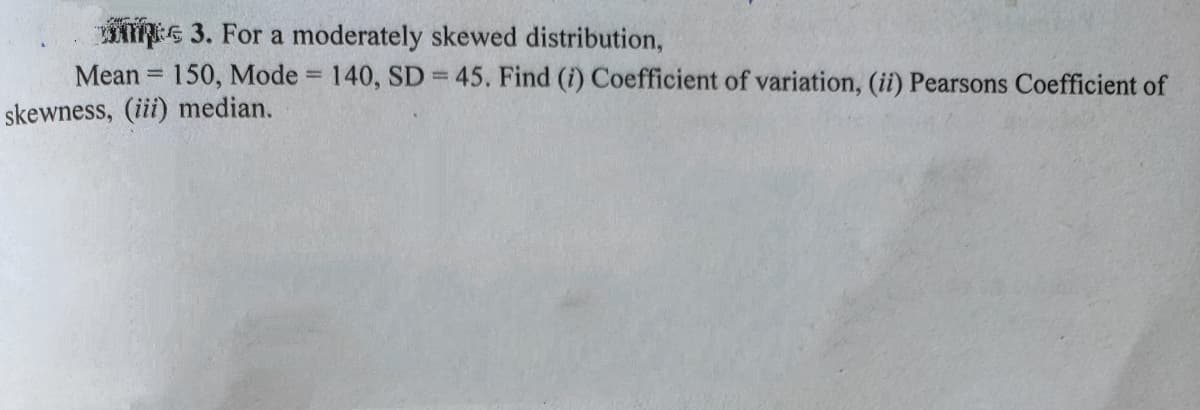 G 3. For a moderately skewed distribution,
Mean = 150, Mode = 140, SD = 45. Find (i) Coefficient of variation, (ii) Pearsons Coefficient of
skewness, (iii) median.
!!
%3D
