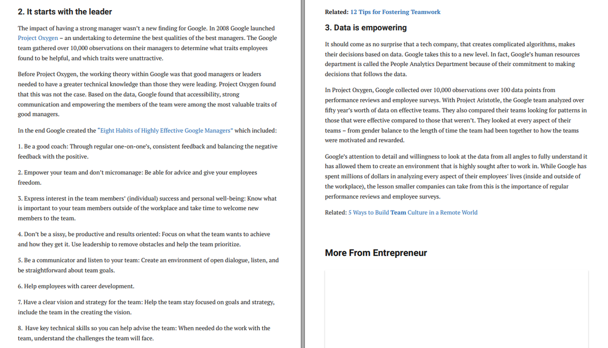 2. It starts with the leader
Related: 12 Tips for Fostering Teamwork
The impact of having a strong manager wasn't a new finding for Google. In 2008 Google launched
3. Data is empowering
Project Oxygen – an undertaking to determine the best qualities of the best managers. The Google
It should come as no surprise that a tech company, that creates complicated algorithms, makes
their decisions based on data. Google takes this to a new level. In fact, Google's human resources
team gathered over 10,000 observations on their managers to determine what traits employees
found to be helpful, and which traits were unattractive.
department is called the People Analytics Department because of their commitment to making
Before Project Oxygen, the working theory within Google was that good managers or leaders
decisions that follows the data,
needed to have a greater technical knowledge than those they were leading. Project Oxygen found
In Project Oxygen, Google collected over 10,000 observations over 100 data points from
that this was not the case. Based on the data, Google found that accessibility, strong
performance reviews and employee surveys. With Project Aristotle, the Google team analyzed over
communication and empowering the members of the team were among the most valuable traits of
fifty year's worth of data on effective teams. They also compared their teams looking for patterns in
good managers.
those that were effective compared to those that weren't. They looked at every aspect of their
In the end Google created the "Eight Habits of Highly Effective Google Managers" which included:
teams – from gender balance to the length of time the team had been together to how the teams
were motivated and rewarded.
1. Be a good coach: Through regular one-on-one's, consistent feedback and balancing the negative
feedback with the positive.
Google's attention to detail and willingness to look at the data from all angles to fully understand it
has allowed them to create an environment that is highly sought after to work in. While Google has
2. Empower your team and don't micromanage: Be able for advice and give your employees
spent millions of dollars in analyzing every aspect of their employees' lives (inside and outside of
freedom.
the workplace), the lesson smaller companies can take from this is the importance of regular
3. Express interest in the team members' (individual) success and personal well-being: Know what
performance reviews and employee surveys.
is important to your team members outside of the workplace and take time to welcome new
Related: 5 Ways to Build Team Culture in a Remote World
members to the team.
4. Don't be a sissy, be productive and results oriented: Focus on what the team wants to achieve
and how they get it. Use leadership to remove obstacles and help the team prioritize.
More From Entrepreneur
5. Be a communicator and listen to your team: Create an environment of open dialogue, listen, and
be straightforward about team goals.
6. Help employees with career development.
7. Have a clear vision and strategy for the team: Help the team stay focused on goals and strategy,
include the team in the creating the vision.
8. Have key technical skills so you can help advise the team: when needed do the work with the
team, understand the challenges the team will face.
