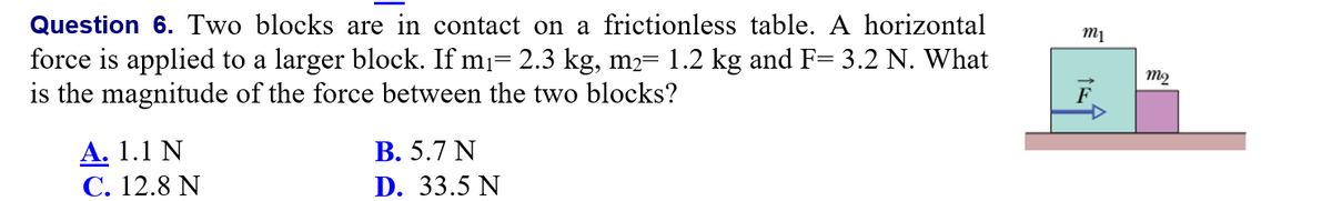 Question 6. Two blocks are in contact on a frictionless table. A horizontal
force is applied to a larger block. If m= 2.3 kg, m2= 1.2 kg and F= 3.2 N. What
is the magnitude of the force between the two blocks?
1%3D
m2
F
А. 1.1 N
С. 12.8 N
В. 5.7 N
D. 33.5 N
