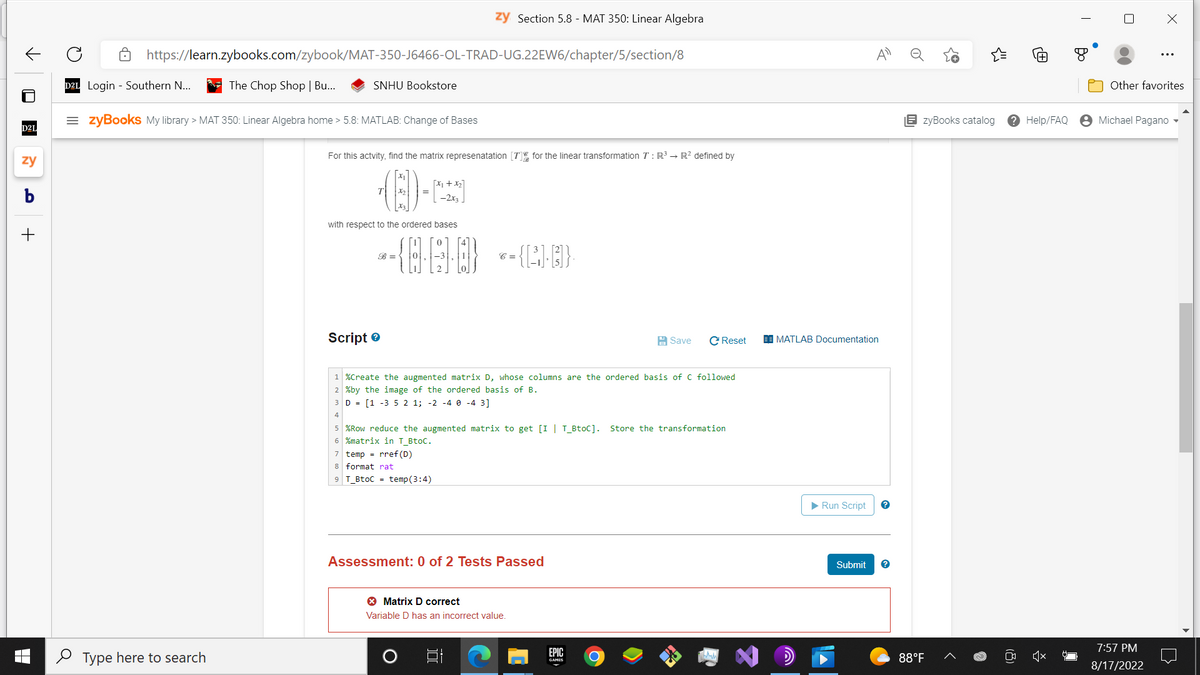 ✓
■
D2L
zy
b
+
https://learn.zybooks.com/zybook/MAT-350-J6466-OL-TRAD-UG.22EW6/chapter/5/section/8
D2L Login Southern N...
The Chop Shop | Bu...
Type here to search
SNHU Bookstore
=zyBooks My library > MAT 350: Linear Algebra home > 5.8: MATLAB: Change of Bases
For this actvity, find the matrix representation [7] for the linear transformation T: R³ → R² defined by
with respect to the ordered bases
B =
Script>
1+x₂]
-2x3
zy Section 5.8 - MAT 350: Linear Algebra
{8·6·0}
7 temp = rref (D)
8 format rat
9 T_BtoC = temp (3:4)
C =
= {P.I.B]}·
1 %Create the augmented matrix D, whose columns are the ordered basis of C followed.
2 %by the image of the ordered basis of B.
3 D = [1 -3 5 2 1; -2 -4 0-4 3]
4
5 %Row reduce the augmented matrix to get [I | T_BtoC]. Store the transformation
6 %matrix in T_BtoC.
Assessment: 0 of 2 Tests Passed
> Matrix D correct
Variable D has an incorrect value.
Save C Reset
EPIC
GAMES
O
MATLAB Documentation
▶ Run Script ?
Submit ?
EzyBooks catalog
88°F
Help/FAQ
T
X
Other favorites
Michael Pagano
7:57 PM
8/17/2022