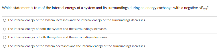 Which statement is true of the internal energy of a system and its surroundings during an energy exchange with a negative AEgys?
The internal energy of the system increases and the internal energy of the surroundings decreases.
O The internal energy of both the system and the surroundings increases.
The internal energy of both the system and the surroundings decreases.
The internal energy of the system decreases and the internal energy of the surroundings increases.
