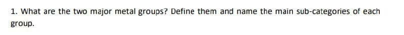 1. What are the two major metal groups? Define them and name the main sub-categories of each
group.
