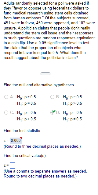 Adults randomly selected for a poll were asked if
they "favor or oppose using federal tax dollars to
fund medical research using stem cells obtained
from human embryos." Of the subjects surveyed,
451 were in favor, 450 were opposed, and 102 were
unsure. A politician claims that people don't really
understand the stem cell issue and their responses
to such questions are random responses equivalent
to a coin flip. Use a 0.05 significance level to test
the claim that the proportion of subjects who
respond in favor is equal to 0.5. What does the
result suggest about the politician's claim?
Find the null and alternative hypotheses.
O A. Ho: p*0.5
H₁: p=0.5
OC. Ho: p=0.5
H₁: p<0.5
OB. Ho: p=0.5
H₁:p> 0.5
D. Ho: p=0.5
H₁: p=0.5
Find the test statistic.
z = 0.000
(Round to three decimal places as needed.)
Find the critical value(s).
2=0
(Use a comma to separate answers as needed.
Round to two decimal places as needed.)