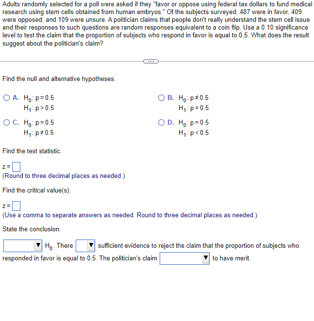 Adults randomly selected for a poll were asked if they "favor or oppose using federal tax dollars to fund medical
research using stem cells obtained from human embryos." Of the subjects surveyed, 487 were in favor, 409
were opposed, and 109 were unsure. A politician claims that people don't really understand the stem cell issue
and their responses to such questions are random responses equivalent to a coin flip. Use a 0.10 significance
level to test the claim that the proportion of subjects who respond in favor is equal to 0.5. What does the result
suggest about the politician's claim?
Find the null and alternative hypotheses.
O A. Ho: p=0.5
H₁: p > 0.5
OC. Ho: p=0.5
H₁: p *0.5
Find the test statistic.
z =
(Round to three decimal places as needed.)
Find the critical value(s).
O B. Ho: p *0.5
H₁: p=0.5
O D. Ho: p=0.5
H₁: p<0.5
z =
(Use a comma to separate answers as needed. Round to three decimal places as needed.)
State the conclusion.
Ho. There
sufficient evidence to reject the claim that the proportion of subjects who
responded in favor is equal to 0.5. The politician's claim
to have merit.