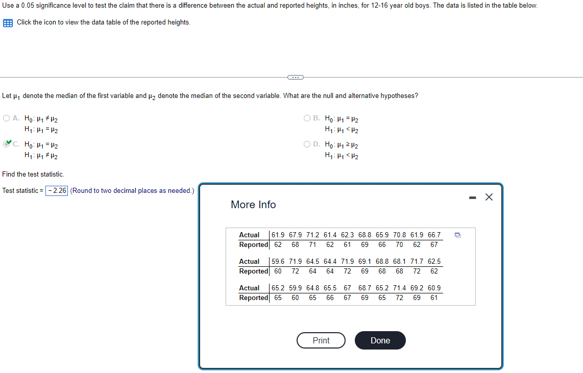 Use a 0.05 significance level to test the claim that there is a difference between the actual and reported heights, in inches, for 12-16 year old boys. The data is listed in the table below.
Click the icon to view the data table of the reported heights.
Let μ₁ denote the median of the first variable and μ₂ denote the median of the second variable. What are the null and alternative hypotheses?
OA. Ho: H₁ H₂
H₁: H₁ H₂
C. Ho: H₁ H2
H₁: H₁ H₂
Find the test statistic.
Test statistic = -2.26 (Round to two decimal places as needed.)
CH
More Info
OB. Ho: H₁ H₂
H₁: P1 P₂
OD. Ho: ₁2H₂
H₁ H₁ H₂
Actual 61.9 67.9 71.2 61.4 62.3 68.8 65.9 70.8 61.9 66.7
Reported 62 68 71 62 61 69 66 70 62 67
Actual 59.6 71.9 64.5 64.4 71.9 69.1 68.8 68.1 71.7 62.5
Reported 60 72 64 64 72 69 68 68 72 62
Actual 65.2 59.9 64.8 65.5 67
Reported 65 60 65 66 67
Print
68.7 65.2 71.4 69.2 60.9
69 65 72 69 61
Done
- X