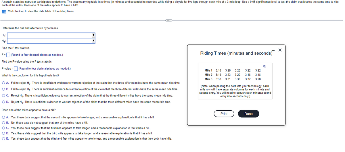 A certain statistics instructor participates in triathlons. The accompanying table lists times (in minutes and seconds) he recorded while riding a bicycle for five laps through each mile of a 3-mile loop. Use a 0.05 significance level to test the claim that it takes the same time to ride
each of the miles. Does one of the miles appear to have a hill?
Click the icon to view the data table of the riding times.
Determine the null and alternative hypotheses.
Ho:
H₁:
Find the F test statistic.
F =
Find the P-value using the F test statistic.
P-value =
What is the conclusion for this hypothesis test?
(Round to four decimal places as needed.)
(Round to four decimal places as needed.)
C
O A. Fail to reject Ho. There is insufficient evidence to warrant rejection of the claim that the three different miles have the same mean ride time.
O B. Fail to reject Ho. There is sufficient evidence to warrant rejection of the claim that the three different miles have the same mean ride time.
O C. Reject Ho. There is insufficient evidence to warrant rejection of the claim that the three different miles have the same mean ride time.
O D. Reject Ho. There is sufficient evidence to warrant rejection of the claim that the three different miles have the same mean ride time.
Does one of the miles appear to have a hill?
O A. Yes, these data suggest that the second mile appears to take longer, and a reasonable explanation is that it has a hill.
O B. No, these data do not suggest that any of the miles have a hill.
O C. Yes, these data suggest that the first mile appears to take longer, and a reasonable explanation is that it has a hill.
O D. Yes, these data suggest that the third mile appears to take longer, and a reasonable explanation is that it has a hill.
O E. Yes, these data suggest that the third and first miles appear to take longer, and a reasonable explanation is that they both have hills.
Riding Times (minutes and seconds)
Mile 1
Mile 2
Mile 3
3:16 3:25 3:23 3:22 3:22
3:19 3:23 3:20
3:18 3:18
3:33 3:31 3:30 3:32
3:28
(Note: when pasting the data into your technology, each
mile row will have separate columns for each minute and
second entry. You will need to convert each minute/second
entry into seconds only.)
Print
Done
X