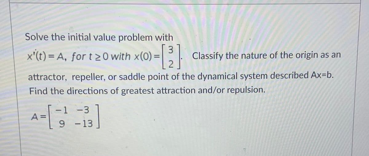 Solve the initial value problem with
x'(t) = A, for t 2 0 with x(0) = |
3
Classify the nature of the origin as an
attractor, repeller, or saddle point of the dynamical system described Ax=b.
Find the directions of greatest attraction and/or repulsion.
-1 -3
A =
9 -13
