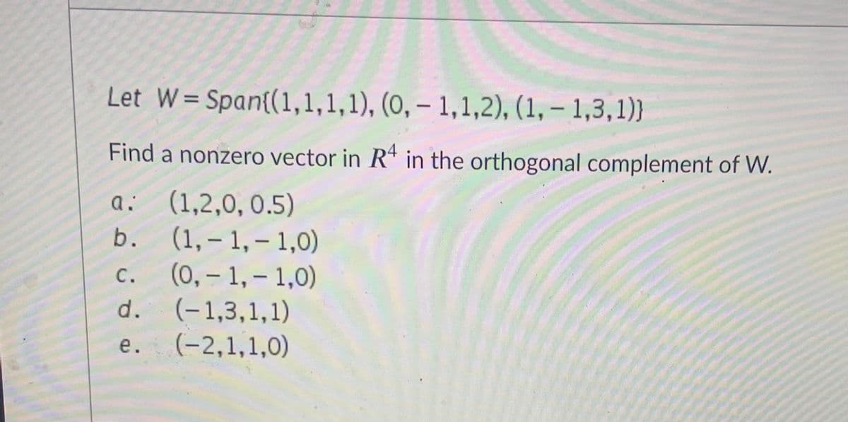 Let W= Span{(1,1,1,1), (0, – 1,1,2), (1, – 1,3,1)}
%3D
Find a nonzero vector in R* in the orthogonal complement of W.
(1,2,0, 0.5)
(1, – 1,– 1,0)
(0,- 1, – 1,0)
d. (-1,3,1,1)
(-2,1,1,0)
a:
b.
С.
|
е.
