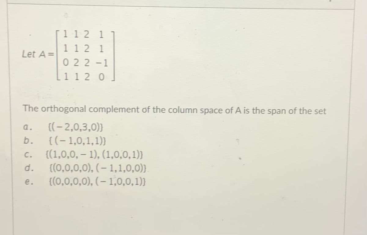 [1 12 1
1 1 2 1
0 22-1
Let A =
L1 1 2 0
The orthogonal complement of the column space of A is the span of the set
{(-2,0,3,0)}
{(-1,0,1,1)}
{(1,0,0, – 1), (1,0,0,1)}
{(0,0,0,0), (- 1,1,0,0)}
{(0,0,0,0), (– 1,0,0,1)}
a.
b.
C.
d.
e.
