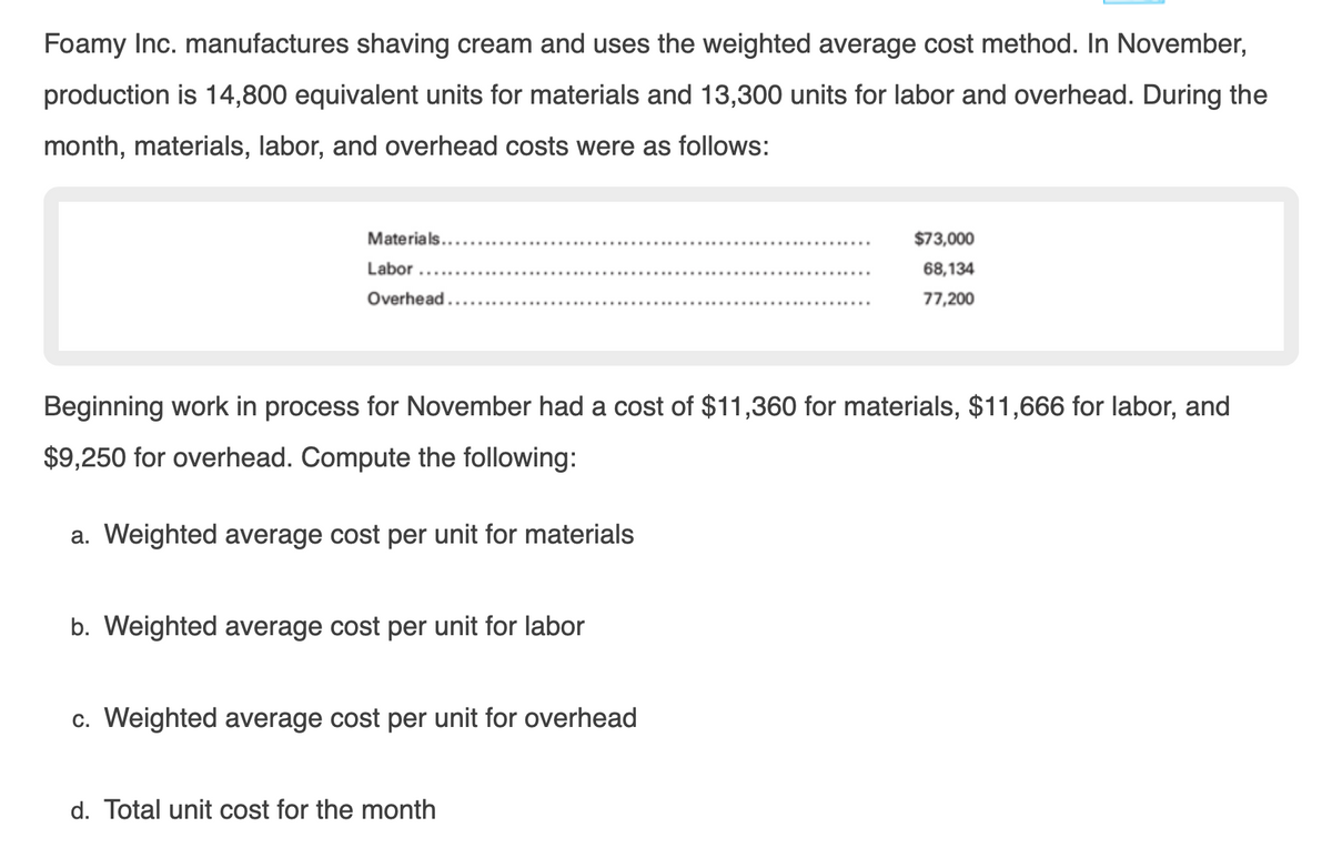 Foamy Inc. manufactures shaving cream and uses the weighted average cost method. In November,
production is 14,800 equivalent units for materials and 13,300 units for labor and overhead. During the
month, materials, labor, and overhead costs were as follows:
Materials...
$73,000
Labor
68,134
Overhead,
200,רר
Beginning work in process for November had a cost of $11,360 for materials, $11,666 for labor, and
$9,250 for overhead. Compute the following:
a. Weighted average cost per unit for materials
b. Weighted average cost per unit for labor
c. Weighted average cost per unit for overhead
d. Total unit cost for the month
