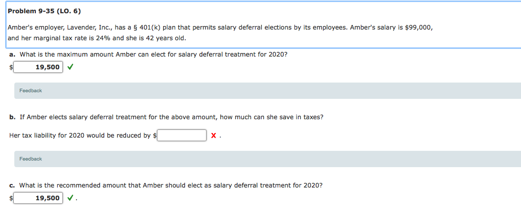 Problem 9-35 (LO. 6)
Amber's employer, Lavender, Inc., has a § 401(k) plan that permits salary deferral elections by its employees. Amber's salary is $99,000,
and her marginal tax rate is 24% and she is 42 years old.
a. What is the maximum amount Amber can elect for salary deferral treatment for 2020?
19,500 v
Feedback
b. If Amber elects salary deferral treatment for the above amount, how much can she save in taxes?
Her tax liability for 2020 would be reduced by $
X .
Feedback
c. What is the recommended amount that Amber should elect as salary deferral treatment for 2020?
19,500 v.
