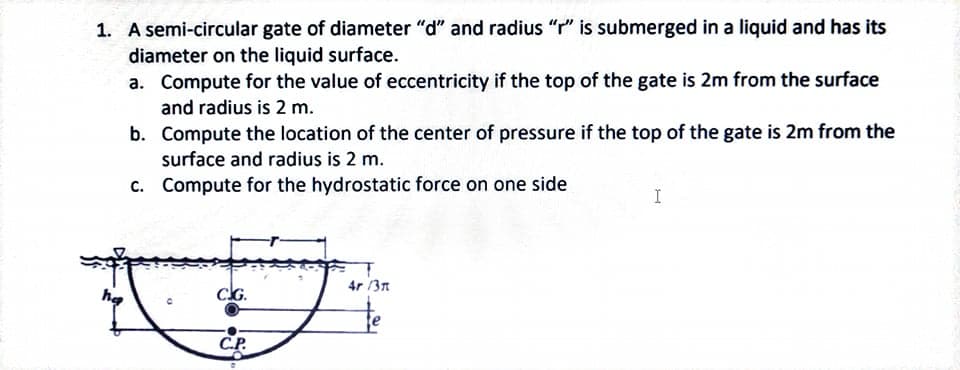 1. A semi-circular gate of diameter "d" and radius "r" is submerged in a liquid and has its
diameter on the liquid surface.
a. Compute for the value of eccentricity if the top of the gate is 2m from the surface
and radius is 2 m.
b. Compute the location of the center of pressure if the top of the gate is 2m from the
surface and radius is 2 m.
c. Compute for the hydrostatic force on one side
4r /3n
he
CG.
CP.
