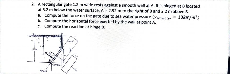 2. A rectangular gate 1.2 m wide rests against a smooth wall at A. It is hinged at B located
at 5.2 m below the water surface. A is 2.92 m to the right of B and 2.2 m above B.
a. Compute the force on the gate due to sea water pressure (Yseawater = 10kN/m³)
b. Compute the horizontal force exerted by the wall at point A.
c. Compute the reaction at hinge B.
wall
5.2m
I 2m
2 2m
-292m-
hinged
