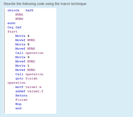 Rewrite the following code using the macro technique:
cblock
Ox20
NUM1
NUM2
ende
Org Ox0
Start
Movlw 4
Movwf NUM1
Movlw 8
Movwf NUM2
Call operation
Movlw 9
Movwf NUM1
Movlw 1
Movwf NUM2
Call operation
goto finish
operation
movf valuel,w
addwf value2,f
Return
Finish
Nop
end
