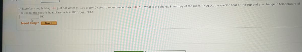 A Styrofoam cup holding 145 g of hot water at 1.00 x 102°C cools to room temperature, 18.0°C. What is the change in entropy of the room? (Neglect the specific heat of the cup and any change in temperature of
the room. The specific heat of water is 4,186 J/(kg . °C).)
J/K
Need Help? Read It