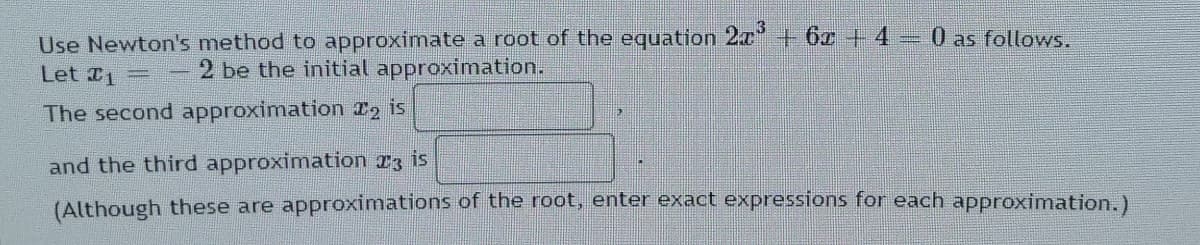 Use Newton's method to approximate a root of the equation 2x +6z+ 430 as follows.
Let 1
2 be the initial approximation.
The second approximation T2 is
and the third approximation 23 is
(Although these are approximations of the root, enter exact expressions for each approximation.)
