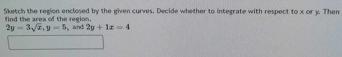 Sketch the region enclosed by the given curves. Decide whether to integrate with respect to x or y. Then
find the area of the region.
2y = 3/T, y = 5, and 2y + 1r = 4
