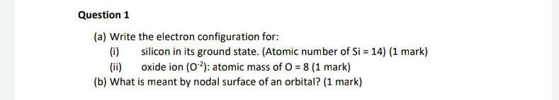 Question 1
(a) Write the electron configuration for:
(i) silicon in its ground state. (Atomic number of Si = 14) (1 mark)
(ii) oxide ion (O2): atomic mass of O = 8 (1 mark)
(b) What is meant by nodal surface of an orbital? (1 mark)
