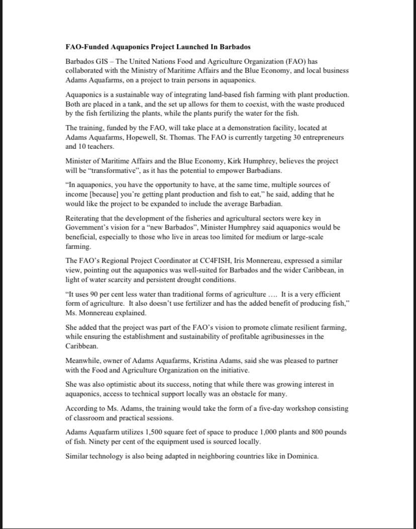 FAO-Funded Aquaponics Project Launched In Barbados
Barbados GIS - The United Nations Food and Agriculture Organization (FAO) has
collaborated with the Ministry of Maritime Affairs and the Blue Economy, and local business
Adams Aquafarms, on a project to train persons in aquaponics.
Aquaponics is a sustainable way of integrating land-based fish farming with plant production.
Both are placed in a tank, and the set up allows for them to coexist, with the waste produced
by the fish fertilizing the plants, while the plants purify the water for the fish.
The training, funded by the FAO, will take place at a demonstration facility, located at
Adams Aquafarms, Hopewell, St. Thomas. The FAO is currently targeting 30 entrepreneurs
and 10 teachers.
Minister of Maritime Affairs and the Blue Economy, Kirk Humphrey, believes the project
will be "transformative", as it has the potential to empower Barbadians.
"In aquaponics, you have the opportunity to have, at the same time, multiple sources of
income [because] you're getting plant production and fish to eat," he said, adding that he
would like the project to be expanded to include the average Barbadian.
Reiterating that the development of the fisheries and agricultural sectors were key in
Government's vision for a "new Barbados", Minister Humphrey said aquaponics would be
beneficial, especially to those who live in areas too limited for medium or large-scale
farming.
The FAO's Regional Project Coordinator at CC4FISH, Iris Monnereau, expressed a similar
view, pointing out the aquaponics was well-suited for Barbados and the wider Caribbean, in
light of water scarcity and persistent drought conditions.
"It uses 90 per cent less water than traditional forms of agriculture.... It is a very efficient
form of agriculture. It also doesn't use fertilizer and has the added benefit of producing fish,"
Ms. Monnereau explained.
She added that the project was part of the FAO's vision to promote climate resilient farming,
while ensuring the establishment and sustainability of profitable agribusinesses in the
Caribbean.
Meanwhile, owner of Adams Aquafarms, Kristina Adams, said she was pleased to partner
with the Food and Agriculture Organization on the initiative.
She was also optimistic about its success, noting that while there was growing interest in
aquaponics, access to technical support locally was an obstacle for many.
According to Ms. Adams, the training would take the form of a five-day workshop consisting
of classroom and practical sessions.
Adams Aquafarm utilizes 1,500 square feet of space to produce 1,000 plants and 800 pounds
of fish. Ninety per cent of the equipment used is sourced locally.
Similar technology is also being adapted in neighboring countries like in Dominica.
