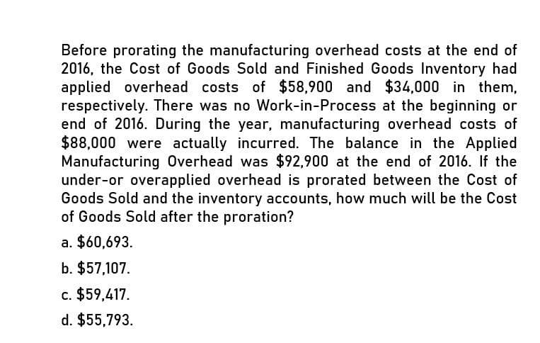 Before prorating the manufacturing overhead costs at the end of
2016, the Cost of Goods Sold and Finished Goods Inventory had
applied overhead costs of $58,900 and $34,000 in them,
respectively. There was no Work-in-Process at the beginning or
end of 2016. During the year, manufacturing overhead costs of
$88,000 were actually incurred. The balance in the Applied
Manufacturing Overhead was $92,900 at the end of 2016. If the
under-or overapplied overhead is prorated between the Cost of
Goods Sold and the inventory accounts, how much will be the Cost
of Goods Sold after the proration?
a. $60,693.
b. $57,107.
c. $59,417.
d. $55,793.