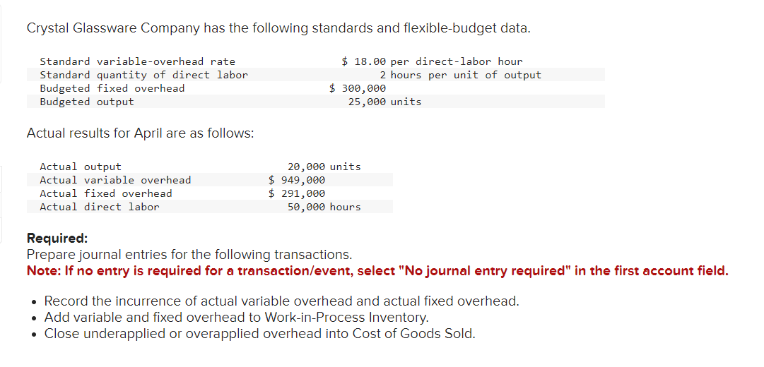 Crystal Glassware Company has the following standards and flexible-budget data.
$18.00 per direct-labor hour
Standard variable-overhead rate
Standard quantity of direct labor
Budgeted fixed overhead
Budgeted output
Actual results for April are as follows:
Actual output
Actual variable overhead
Actual fixed overhead
Actual direct labor
$ 949,000
$ 291,000
$ 300,000
20,000 units
2 hours per unit of output
25,000 units
50,000 hours
Required:
Prepare journal entries for the following transactions.
Note: If no entry is required for a transaction/event, select "No journal entry required" in the first account field.
• Record the incurrence of actual variable overhead and actual fixed overhead.
• Add variable and fixed overhead to Work-in-Process Inventory.
• Close underapplied or overapplied overhead into Cost of Goods Sold.