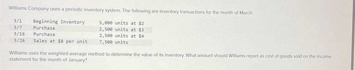 Williams Company uses a periodic inventory system. The following are inventory transactions for the month of March:
3/1 Beginning Inventory
5,000 units at $2
3/7 Purchase
2,500 units at $3
3/16 Purchase
3/26 Sales at $8 per unit
2,500 units at $4
7,500 units
Williams uses the weighted average method to determine the value of its inventory. What amount should Williams report as cost of goods sold on the income
statement for the month of January?