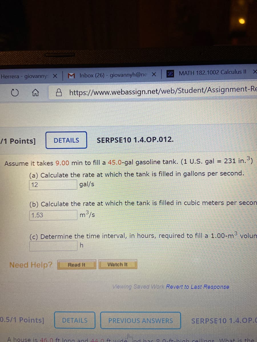 Assume it takes 9.00 min to fill a 45.0-gal gasoline tank. (1 U.S. gal
= 231 in.)
(a) Calculate the rate at which the tank is filled in gallons per second.
12
gal/s
(b) Calculate the rate at which the tank is filled in cubic meters per seco
1.53
m3/s
(c) Determine the time interval, in hours, required to fill a 1.00-m3 volur
