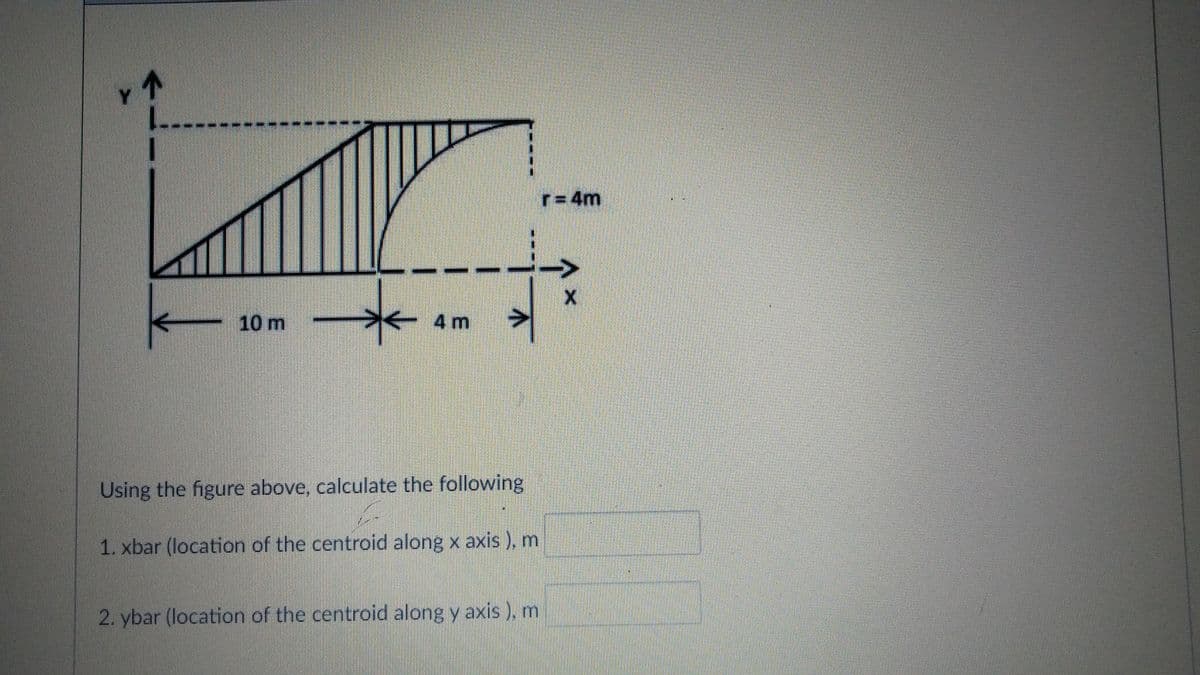 Y
--------
r= 4m
10 m
不 4m
Using the figure above, calculate the following
1. xbar (location of the centroid along x axis ), m
2. ybar (location of the centroid along y axis ), m
