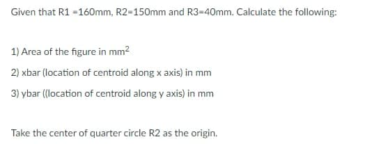 Given that R1 =160mm, R2=150mm and R3=40mm. Calculate the following:
1) Area of the figure in mm2
2) xbar (location of centroid along x axis) in mm
3) ybar (location of centroid along y axis) in mm
Take the center of quarter circle R2 as the origin.
