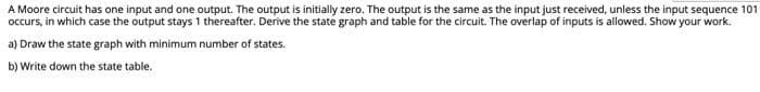 A Moore circuit has one input and one output. The output is initially zero. The output is the same as the input just received, unless the input sequence 101
occurs, in which case the output stays 1 thereafter. Derive the state graph and table for the circuit. The overlap of inputs is allowed. Show your work.
a) Draw the state graph with minimum number of states.
b) Write down the state table.