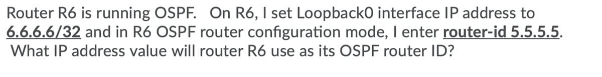 Router R6 is running OSPF. On R6, I set Loopback0 interface IP address to
6.6.6.6/32 and in R6 OSPF router configuration mode, I enter router-id 5.5.5.5.
What IP address value will router R6 use as its OSPF router ID?