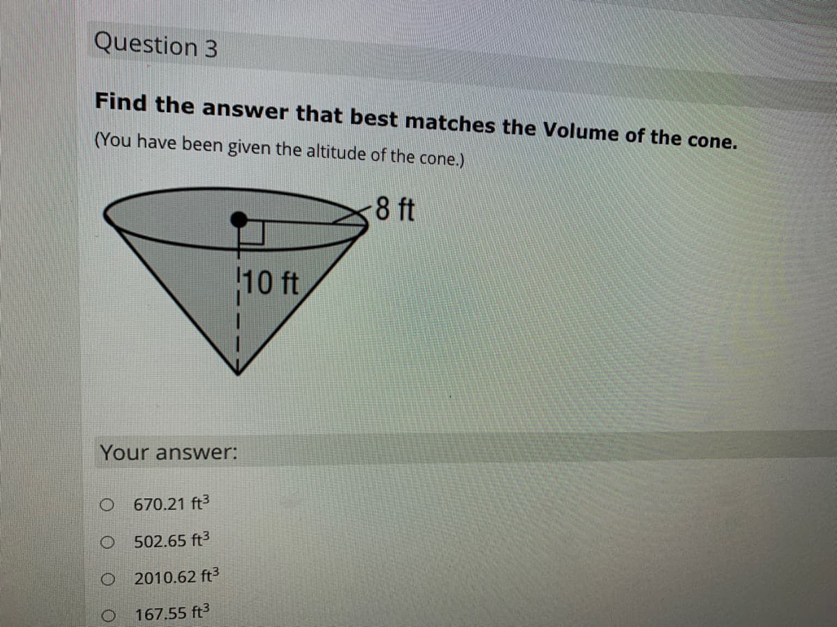 Question 3
Find the answer that best matches the Volume of the cone.
(You have been given the altitude of the cone.)
8 ft
10 ft
Your answer:
670.21 ft
502.65 ft3
2010.62 ft3
167.55 ft3
