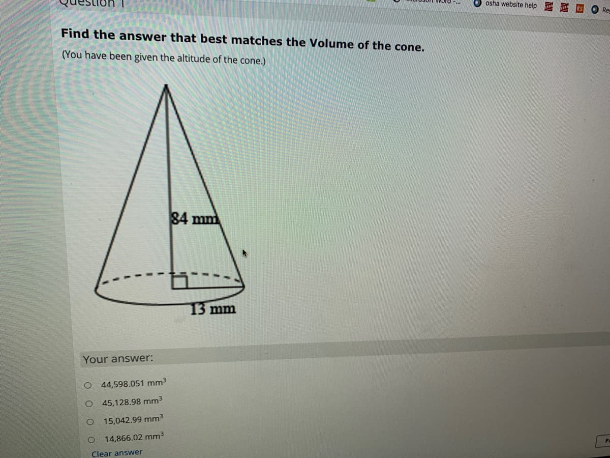 osha website help
Re
Find the answer that best matches the Volume of the cone.
(You have been given the altitude of the cone.)
84 mm
13 mm
Your answer:
O 44,598.051 mm3
O 45,128.98 mm3
15,042.99 mm3
14,866.02 mm3
Pa
Clear answer
