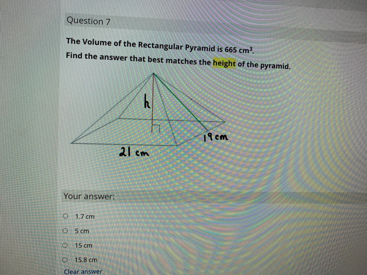 Question 7
The Volume of the Rectangular Pyramid is 665 cm³.
Find the answer that best matches the height of the pyramid.
19 cm
2l cm
Your answer:
1.7 cm
5 cm
15 cm
15.8 cm
Clear answer
