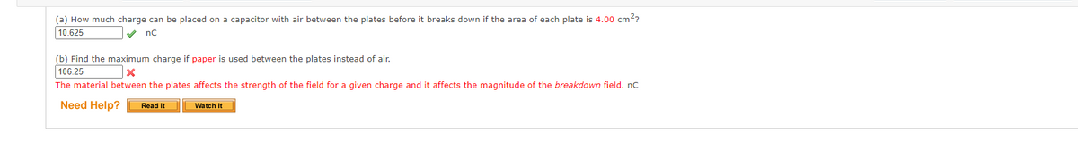 (a) How much charge can be placed on a capacitor with air between the plates before it breaks down if the area of each plate is 4.00 cm²?
10.625
nC
(b) Find the maximum charge if paper is used between the plates instead of air.
106.25
x
The material between the plates affects the strength of the field for a given charge and it affects the magnitude of the breakdown field. nC
Need Help? Read It
Watch It