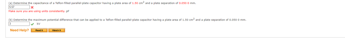 (a) Determine the capacitance of a Teflon-filled parallel-plate capacitor having a plate area of 1.50 cm² and a plate separation of 0.050 0 mm.
5.57
X
Make sure you are using units consistently. pF
(b) Determine the maximum potential difference that can be applied to a Teflon-filled parallel-plate capacitor having a plate area of 1.50 cm² and a plate separation of 0.050 0 mm.
kv
3
Need Help?
Read It
Watch It