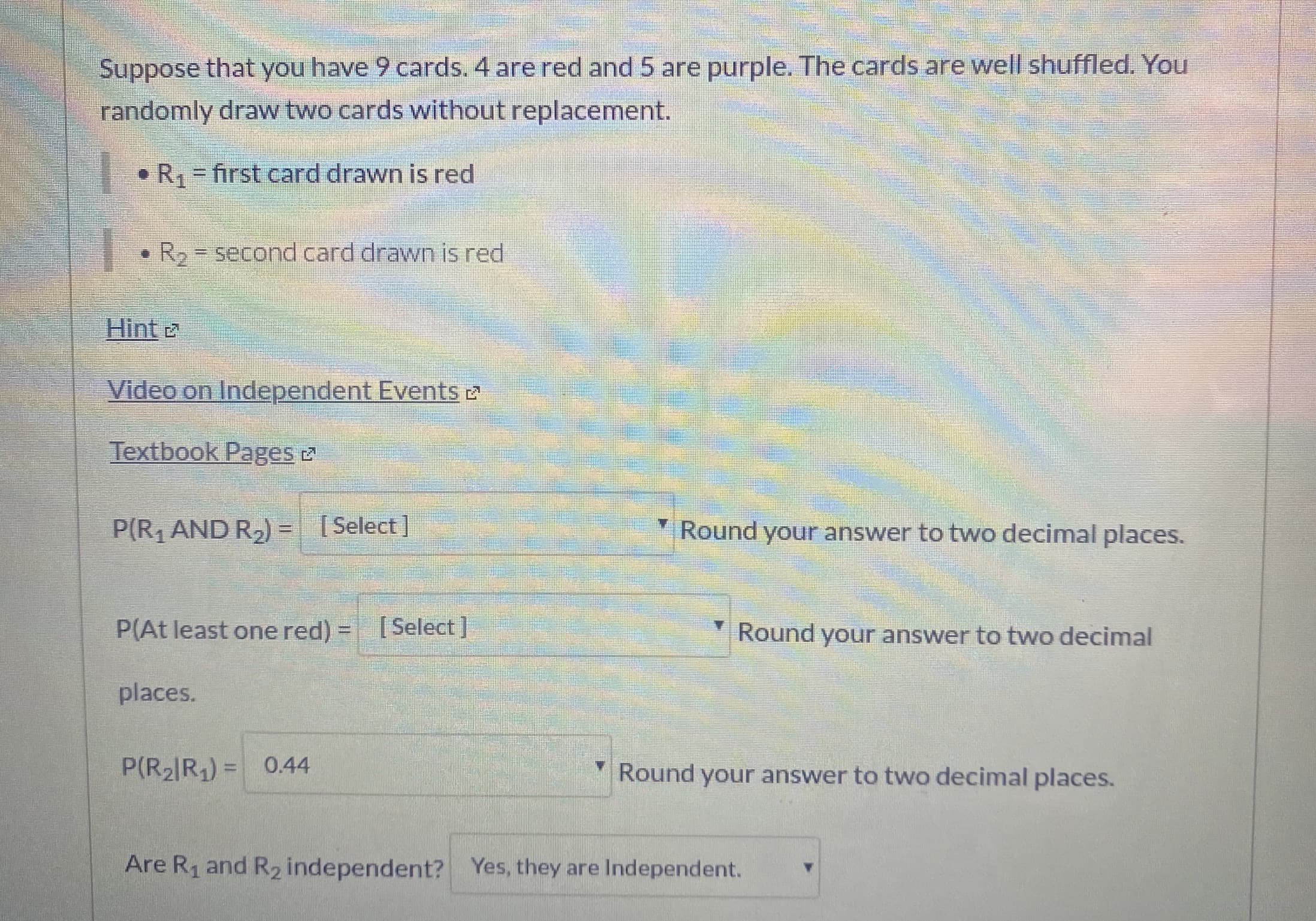 Suppose that you have 9 cards. 4 are red and 5 are purple. The cards are well shuffled. You
randomly draw two cards without replacement.
• R, = first card drawn is red
%3D
• R2 = second card drawn is red
Hint
Video on Independent Events 2
Textbook Pages 2
P(R1 AND R2) = [Select]
Round your answer to two decimal places.
