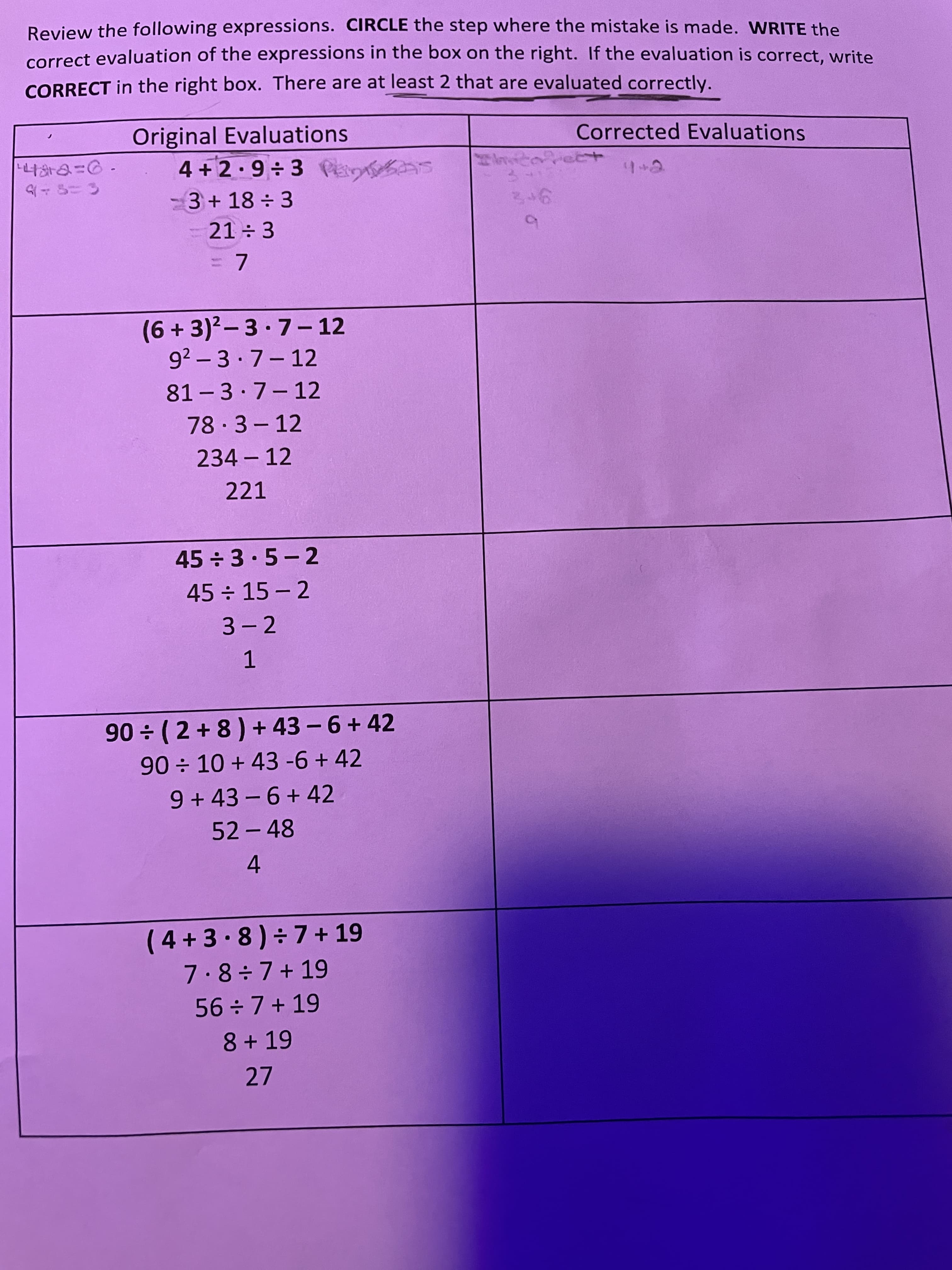 Review the following expressions. CIRCLE the step where the mistake is made. WRITE the
correct evaluation of the expressions in the box on the right. If the evaluation is correct, write
CORRECT in the right box. There are at least 2 that are evaluated correctly.
Original Evaluations
4+2•9÷3Pei as
3+18÷ 3
Corrected Evaluations
で+h
21 3
3D7
(6+3)²-3·7- 12
92 -3·7-12
81- 3 7-12
|
|
78-3-12
|
234 – 12
221
45÷3•5-2
45÷ 15-2
3- 2
1.
90 (2 +8) + 43 - 6 + 42
90 10 + 43 -6 + 42
9+43-6+ 42
52-48
4
(4+3.8)÷7+ 19
7.8÷7+19
56÷7+19
8 + 19
27

