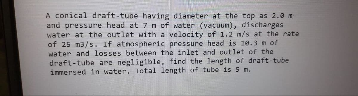 A conical draft-tube having diameter at the top as 2.0 m
and pressure head at 7 m of water (vacuum), discharges
water at the outlet with a velocity of 1.2 m/s at the rate
of 25 m3/s. If atmospheric pressure head is 10.3 m of
water and losses between the inlet and outlet of the
draft-tube are negligible, find the length of draft-tube
immersed in water. Total length of tube is 5 m.