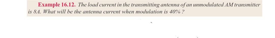 Example 16.12. The load current in the transmitting antenna of an unmodulated AM transmitter
is 8A. What will be the antenna current when modulation is 40% ?