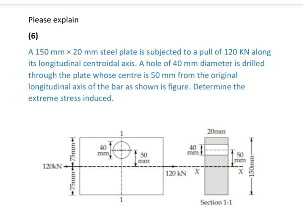 Please explain
(6)
A 150 mm x 20 mm steel plate is subjected to a pull of 120 KN along
its longitudinal centroidal axis. A hole of 40 mm diameter is drilled
through the plate whose centre is 50 mm from the original
longitudinal axis of the bar as shown is figure. Determine the
extreme stress induced.
120kN
75mm 75mm-
T
40
mm
1
50
mm
mm
120 kN X
20mm
Section 1-1
50
mm
150mm-