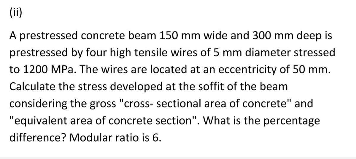 (ii)
A prestressed concrete beam 150 mm wide and 300 mm deep is
prestressed by four high tensile wires of 5 mm diameter stressed
to 1200 MPa. The wires are located at an eccentricity of 50 mm.
Calculate the stress developed at the soffit of the beam
considering the gross "cross-sectional area of concrete" and
"equivalent area of concrete section". What is the percentage
difference? Modular ratio is 6.