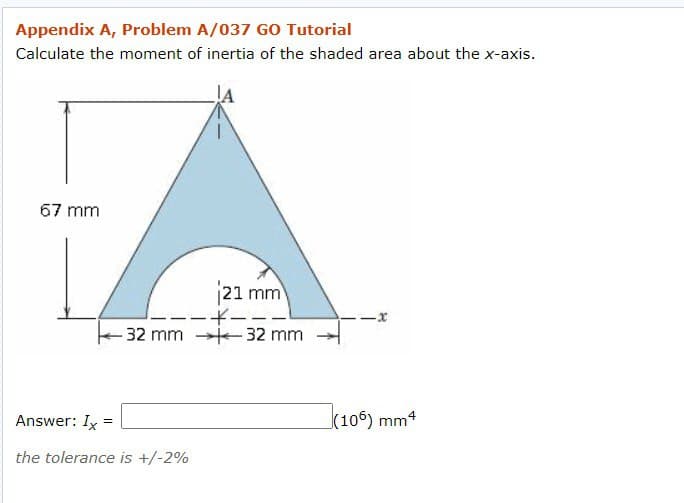 Appendix A, Problem A/037 GO Tutorial
Calculate the moment of inertia of the shaded area about the x-axis.
A
67 mm
21 mm
-----1
-32 mm 32 mm
Answer: Ix=
the tolerance is +/-2%
-x
(106) mm4