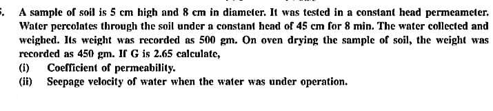 5. A sample of soil is 5 cm high and 8 cm in diameter. It was tested in a constant head permeameter.
Water percolates through the soil under a constant head of 45 cm for 8 min. The water collected and
weighed. Its weight was recorded as 500 gm. On oven drying the sample of soil, the weight was
recorded as 450 gm. If G is 2.65 calculate,
Coefficient of permeability.
(ii) Seepage velocity of water when the water was under operation.