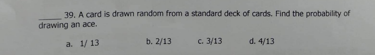 39. A card is drawn random from a standard deck of cards. Find the probability of
drawing an ace.
a. 1/ 13
b. 2/13
с. 3/13
d. 4/13
