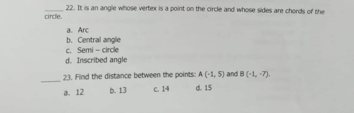 22. It is an angle whose vertex is a point on the circle and whose sides are chords of the
circle.
а. Arc
b. Central angle
c. Semi – circle
d. Inscribed angle
23. Find the distance between the points: A (-1, 5) and B (-1, -7).
b. 13
С. 14
d. 15
а. 12
