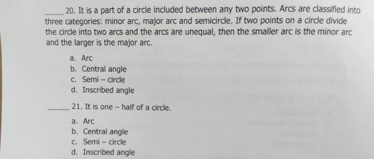 20. It is a part of a circle included between any two points. Arcs are classified into
three categories: minor arc, major arc and semicircle. If two points on a circle divide
the circle into two arcs and the arcs are unequal, then the smaller arc is the minor arc
and the larger is the major arc.
а. Arc
b. Central angle
C. Semi – circle
d. Inscribed angle
21. It is one - half of a circle.
а. Arc
b. Central angle
C. Semi – circle
d. Inscribed angle
