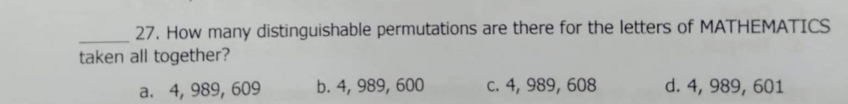 27. How many distinguishable permutations are there for the letters of MATHEMATICS
taken all together?
a. 4, 989, 609
b. 4, 989, 600
C. 4, 989, 608
d. 4, 989, 601
