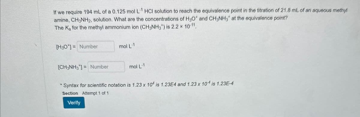 If we require 194 mL of a 0.125 mol L-1 HCI solution to reach the equivalence point in the titration of 21.8 mL of an aqueous methyl
amine, CH3NH2, solution. What are the concentrations of H3O+ and CH3NH3 at the equivalence point?
The Ka for the methyl ammonium ion (CH3NH3+) is 2.2 × 10-11
[H3O+] = Number
mol L-1
[CH3NH3]= Number
mol L-1
Syntax for scientific notation is 1.23 x 104 is 1.23E4 and 1.23 x 104 is 1.23E-4
Section Attempt 1 of 1
Verify