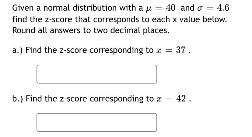 ### Understanding Z-Scores in a Normal Distribution

A **normal distribution** is a continuous probability distribution for a random variable, where the data tends to cluster around a mean (average). The shape of the distribution is symmetric and bell-shaped.

When dealing with normal distributions, a **z-score** helps us understand how far a particular value (or "x value") is from the mean of the distribution. The formula for calculating the z-score is:

\[ z = \frac{{x - \mu}}{{\sigma}} \]

where:
- \( x \) is the value in question
- \( \mu \) is the mean of the distribution
- \( \sigma \) is the standard deviation of the distribution

Given a normal distribution with a mean (\( \mu \)) of 40 and a standard deviation (\( \sigma \)) of 4.6, find the z-score for each x value provided. Round all answers to two decimal places.

**Problem Set:**

**a.) Find the z-score corresponding to \( x = 37 \).**

\[ \boxed{} \]

**b.) Find the z-score corresponding to \( x = 42 \).**

\[ \boxed{} \]

In these problems:
- You need to substitute the given values into the z-score formula.
- For example, for part (a), substitute \( x = 37 \), \( \mu = 40 \), and \( \sigma = 4.6 \) to find the z-score.
- Compute the value and round to two decimal places.

Ensure you perform the calculations carefully and round off your final answers properly as instructed.